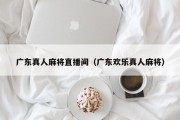 广东真人麻将直播间（广东欢乐真人麻将）